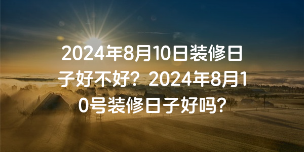 2024年8月10日裝修日子好不好？2024年8月10號裝修日子好嗎？