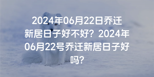 2024年06月22日喬遷新居日子好不好？2024年06月22號喬遷新居日子好嗎？