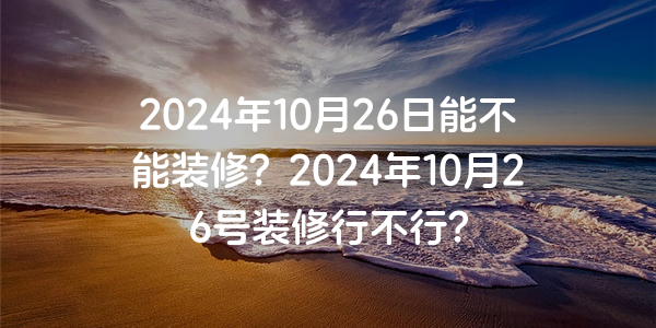 2024年10月26日能不能裝修？2024年10月26號裝修行不行？