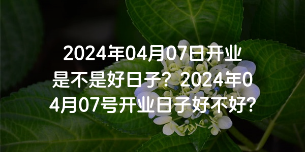 2024年04月07日開業是不是好日子？2024年04月07號開業日子好不好？