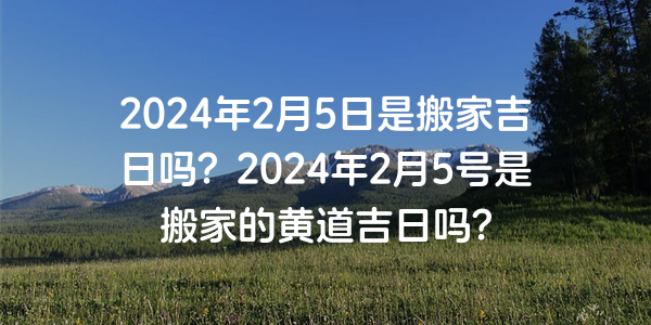 2024年2月5日是搬家吉日嗎？2024年2月5號是搬家的黃道吉日嗎？