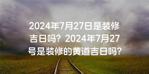 2024年7月27日是裝修吉日嗎？2024年7月27號是裝修的黃道吉日嗎？