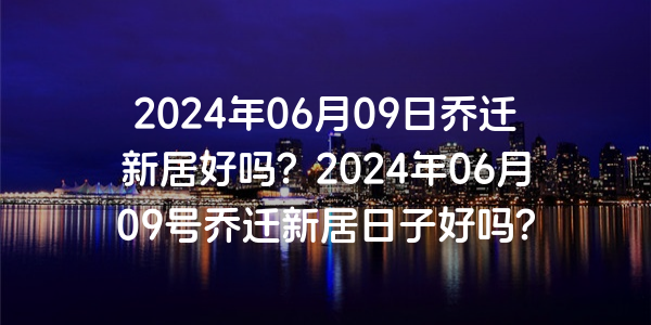 2024年06月09日喬遷新居好嗎？2024年06月09號喬遷新居日子好嗎？