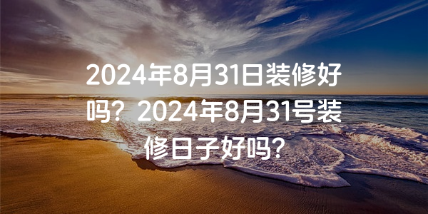 2024年8月31日裝修好嗎？2024年8月31號裝修日子好嗎？