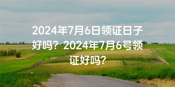 2024年7月6日領證日子好嗎？2024年7月6號領證好嗎？