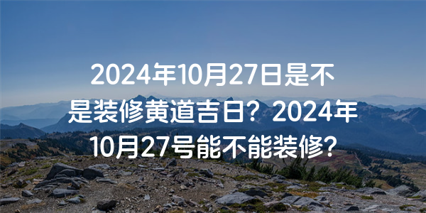 2024年10月27日是不是裝修黃道吉日？2024年10月27號能不能裝修？