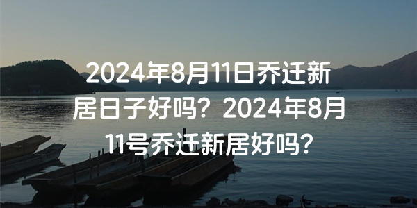 2024年8月11日喬遷新居日子好嗎？2024年8月11號喬遷新居好嗎？