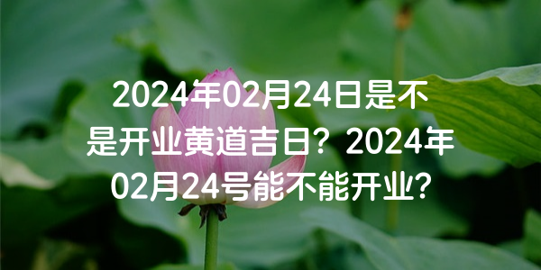 2024年02月24日是不是開業黃道吉日？2024年02月24號能不能開業？