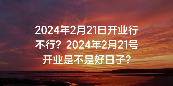 2024年2月21日開業行不行？2024年2月21號開業是不是好日子？