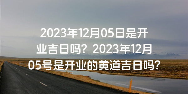 2023年12月05日是開業吉日嗎？2023年12月05號是開業的黃道吉日嗎？