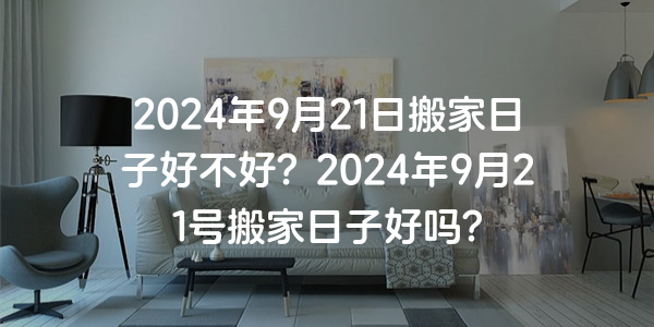 2024年9月21日搬家日子好不好？2024年9月21號搬家日子好嗎？