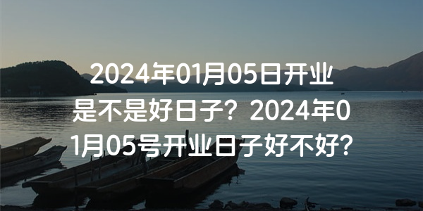 2024年01月05日開業是不是好日子？2024年01月05號開業日子好不好？