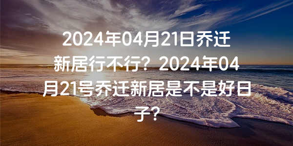 2024年04月21日喬遷新居行不行？2024年04月21號喬遷新居是不是好日子？