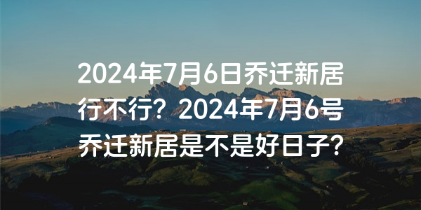 2024年7月6日喬遷新居行不行？2024年7月6號喬遷新居是不是好日子？