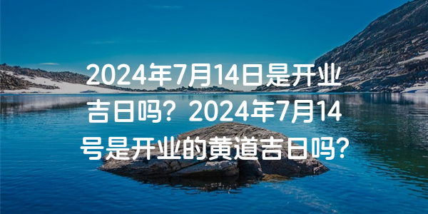 2024年7月14日是開業吉日嗎？2024年7月14號是開業的黃道吉日嗎？