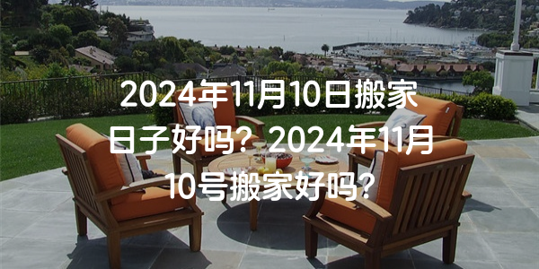 2024年11月10日搬家日子好嗎？2024年11月10號搬家好嗎？