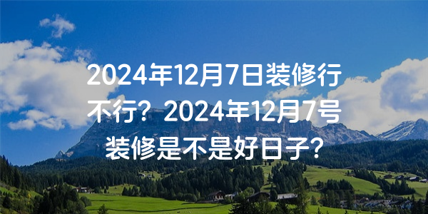 2024年12月7日裝修行不行？2024年12月7號裝修是不是好日子？