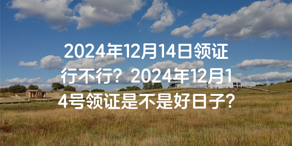 2024年12月14日領證行不行？2024年12月14號領證是不是好日子？