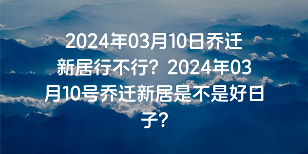 2024年03月10日喬遷新居行不行？2024年03月10號喬遷新居是不是好日子？