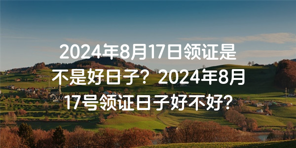 2024年8月17日領證是不是好日子？2024年8月17號領證日子好不好？