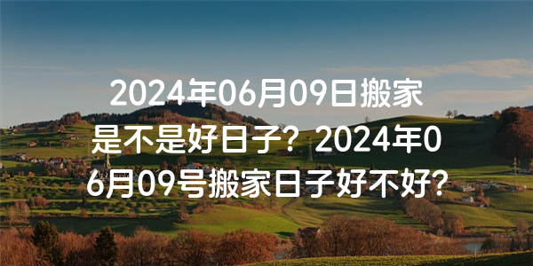 2024年06月09日搬家是不是好日子？2024年06月09號搬家日子好不好？