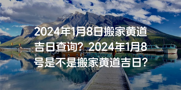 2024年1月8日搬家黃道吉日查詢？2024年1月8號是不是搬家黃道吉日？