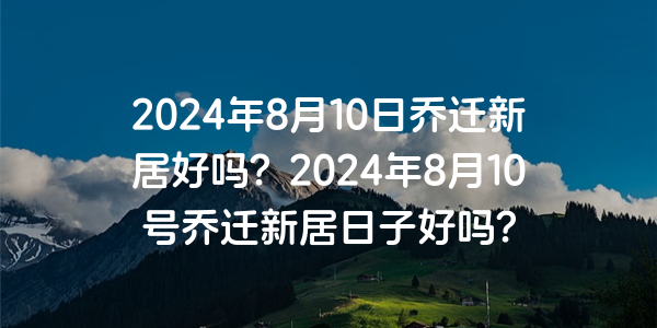 2024年8月10日喬遷新居好嗎？2024年8月10號喬遷新居日子好嗎？