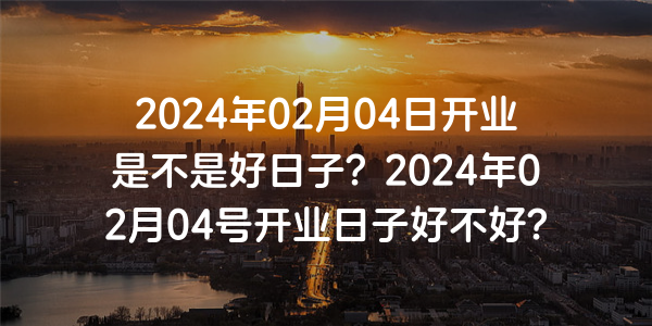 2024年02月04日開業是不是好日子？2024年02月04號開業日子好不好？