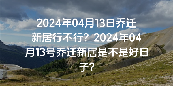 2024年04月13日喬遷新居行不行？2024年04月13號喬遷新居是不是好日子？