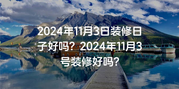 2024年11月3日裝修日子好嗎？2024年11月3號裝修好嗎？