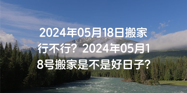 2024年05月18日搬家行不行？2024年05月18號搬家是不是好日子？