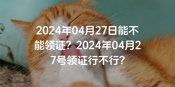 2024年04月27日能不能領證？2024年04月27號領證行不行？