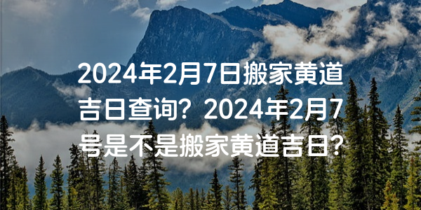 2024年2月7日搬家黃道吉日查詢？2024年2月7號是不是搬家黃道吉日？