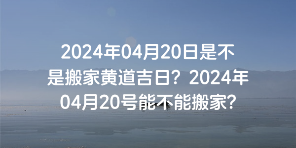 2024年04月20日是不是搬家黃道吉日？2024年04月20號能不能搬家？