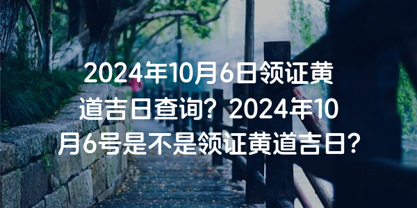 2024年10月6日領證黃道吉日查詢？2024年10月6號是不是領證黃道吉日？