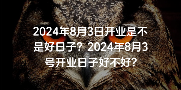 2024年8月3日開業是不是好日子？2024年8月3號開業日子好不好？