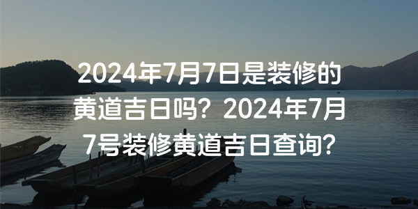 2024年7月7日是裝修的黃道吉日嗎？2024年7月7號裝修黃道吉日查詢？