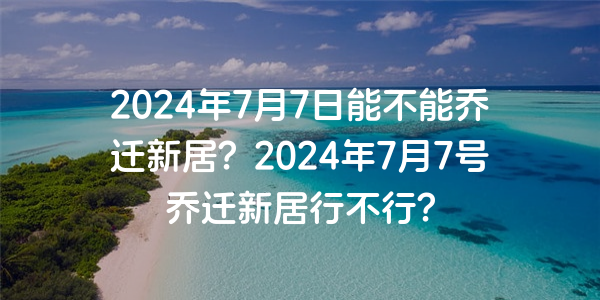 2024年7月7日能不能喬遷新居？2024年7月7號喬遷新居行不行？