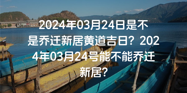 2024年03月24日是不是喬遷新居黃道吉日？2024年03月24號能不能喬遷新居？