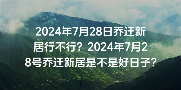 2024年7月28日喬遷新居行不行？2024年7月28號喬遷新居是不是好日子？