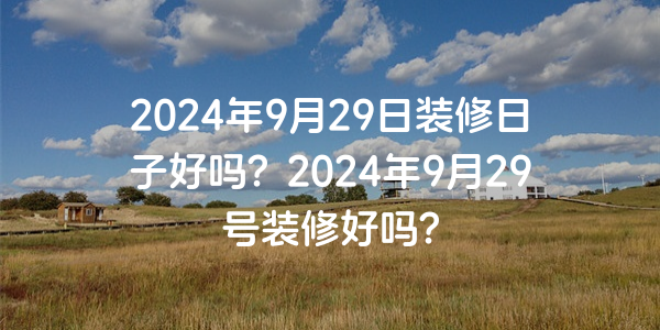 2024年9月29日裝修日子好嗎？2024年9月29號裝修好嗎？