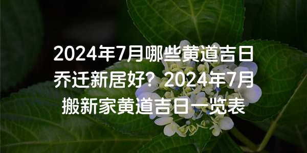 2024年7月哪些黃道吉日喬遷新居好？2024年7月搬新家黃道吉日一覽表