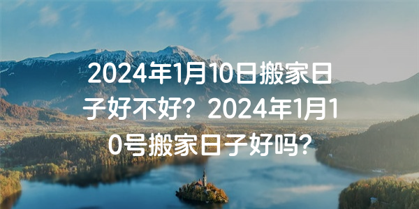 2024年1月10日搬家日子好不好？2024年1月10號搬家日子好嗎？