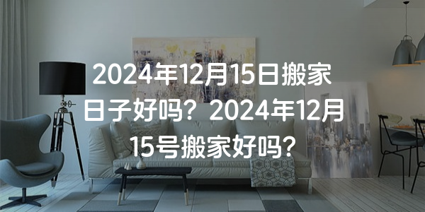 2024年12月15日搬家日子好嗎？2024年12月15號搬家好嗎？