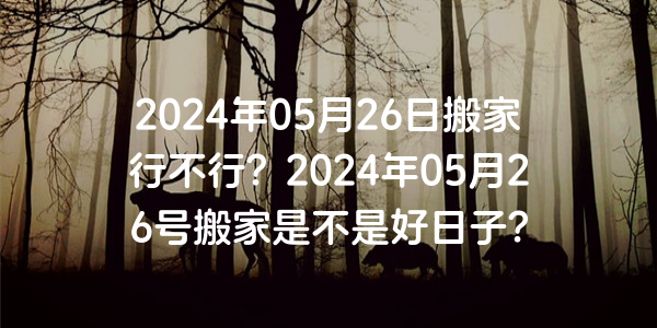 2024年05月26日搬家行不行？2024年05月26號搬家是不是好日子？