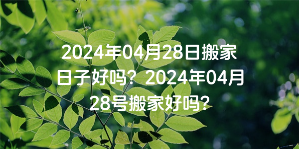 2024年04月28日搬家日子好嗎？2024年04月28號搬家好嗎？