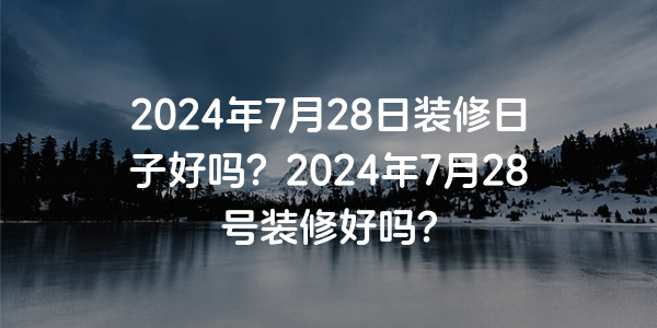 2024年7月28日裝修日子好嗎？2024年7月28號裝修好嗎？