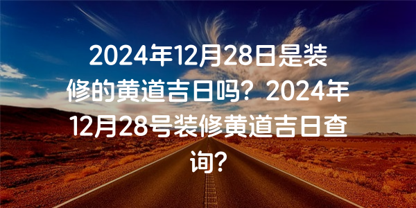 2024年12月28日是裝修的黃道吉日嗎？2024年12月28號裝修黃道吉日查詢？