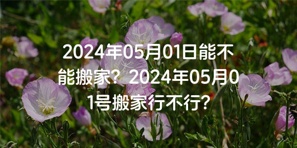 2024年05月01日能不能搬家？2024年05月01號搬家行不行？