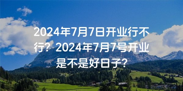 2024年7月7日開業行不行？2024年7月7號開業是不是好日子？